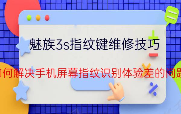 魅族3s指纹键维修技巧 如何解决手机屏幕指纹识别体验差的问题？